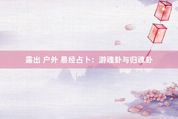 露出 户外 易经占卜：游魂卦与归魂卦