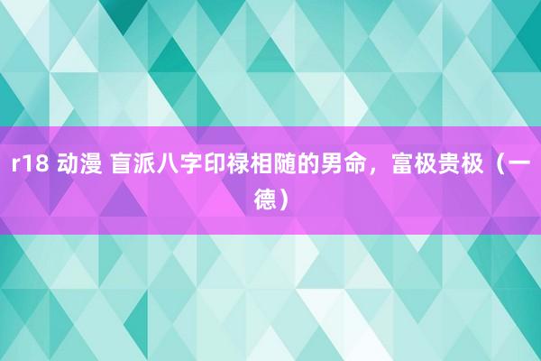 r18 动漫 盲派八字印禄相随的男命，富极贵极（一德）
