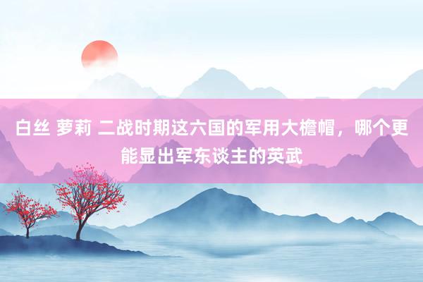 白丝 萝莉 二战时期这六国的军用大檐帽，哪个更能显出军东谈主的英武
