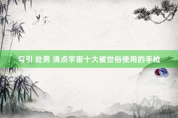 勾引 处男 清点宇宙十大被世俗使用的手枪
