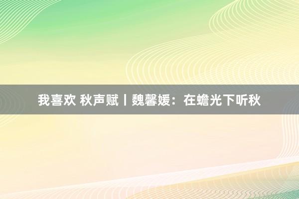 我喜欢 秋声赋丨魏馨媛：在蟾光下听秋