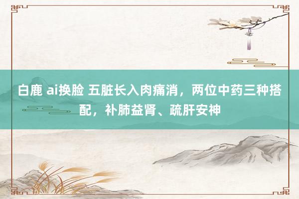 白鹿 ai换脸 五脏长入肉痛消，两位中药三种搭配，补肺益肾、疏肝安神