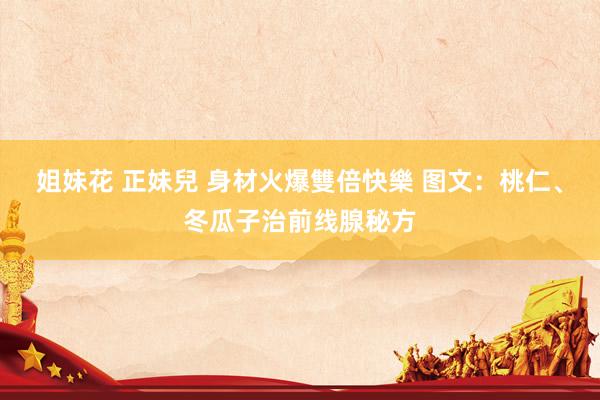 姐妹花 正妹兒 身材火爆雙倍快樂 图文：桃仁、冬瓜子治前线腺秘方