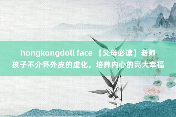 hongkongdoll face 【父母必读】老师孩子不介怀外皮的虚化，培养内心的高大幸福