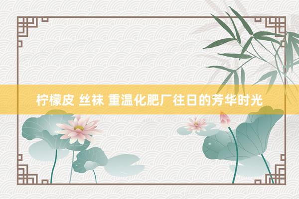 柠檬皮 丝袜 重温化肥厂往日的芳华时光