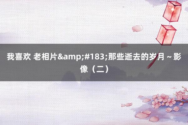 我喜欢 老相片&#183;那些逝去的岁月～影像（二）