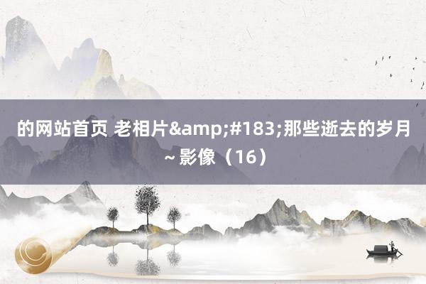 的网站首页 老相片&#183;那些逝去的岁月～影像（16）