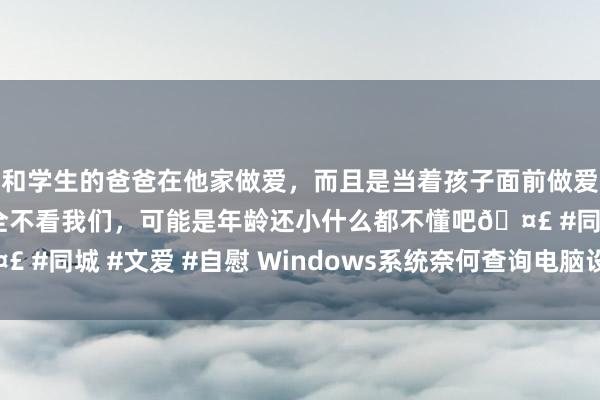 和学生的爸爸在他家做爱，而且是当着孩子面前做爱，太刺激了，孩子完全不看我们，可能是年龄还小什么都不懂吧🤣 #同城 #文爱 #自慰 Windows系统奈何查询电脑设立信息6大按序
