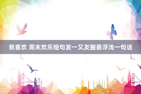 我喜欢 周末欢乐短句发一又友圈最浮浅一句话