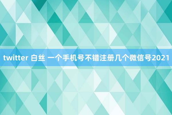 twitter 白丝 一个手机号不错注册几个微信号2021