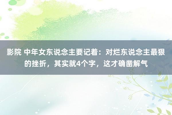 影院 中年女东说念主要记着：对烂东说念主最狠的挫折，其实就4个字，这才确凿解气