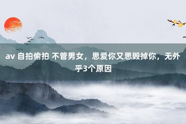 av 自拍偷拍 不管男女，思爱你又思毁掉你，无外乎3个原因