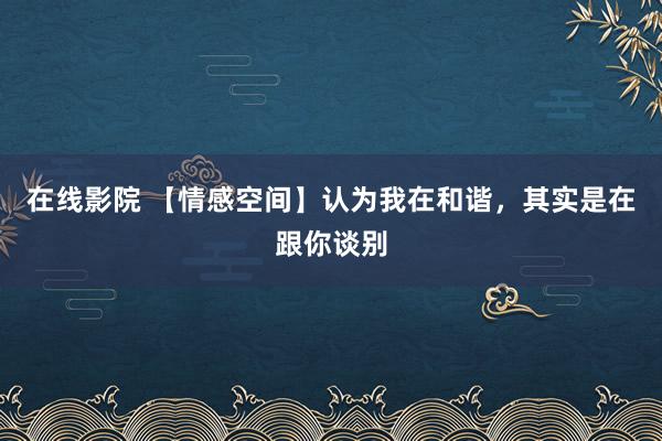 在线影院 【情感空间】认为我在和谐，其实是在跟你谈别