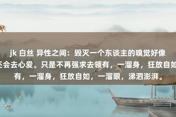 jk 白丝 异性之间：毁灭一个东谈主的嗅觉好像便是相逢还会心动，还会去心爱。只是不再强求去领有，一溜身，狂放自如，一溜眼，涕泗澎湃。