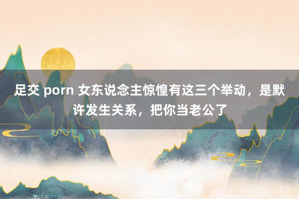 足交 porn 女东说念主惊惶有这三个举动，是默许发生关系，把你当老公了