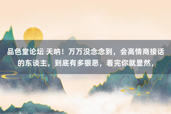 品色堂论坛 天呐!万万没念念到,会高情商接话的东谈主,到底有多狠恶,看完你就显然,