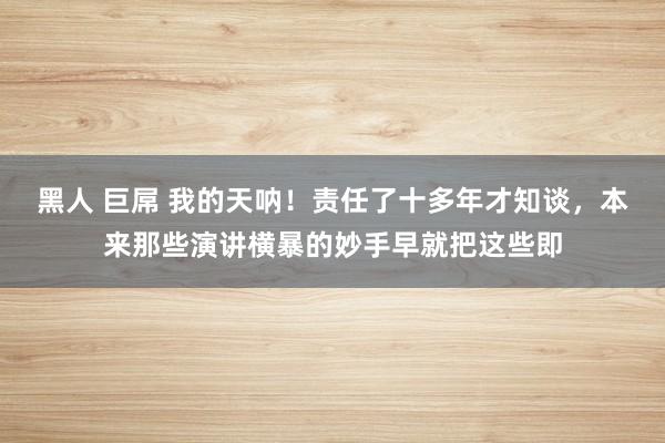 黑人 巨屌 我的天呐!责任了十多年才知谈,本来那些演讲横暴的妙手早就把这些即
