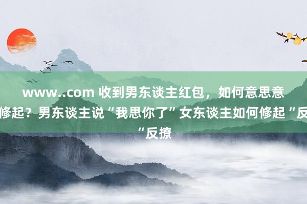www..com 收到男东谈主红包,如何意思意思修起?男东谈主说“我思你了”女东谈主如何修起“反撩