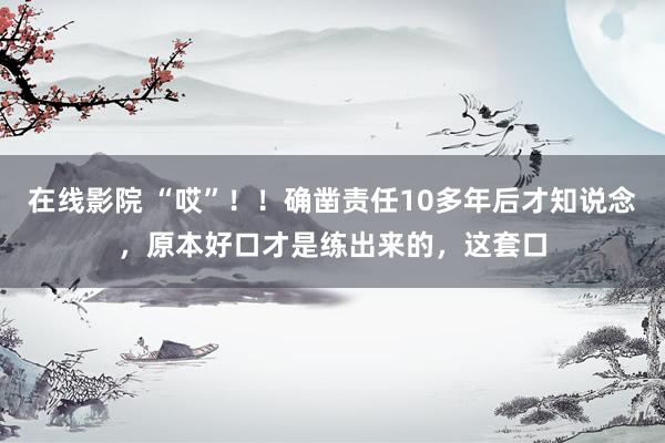 在线影院 “哎”！！确凿责任10多年后才知说念，原本好口才是练出来的，这套口
