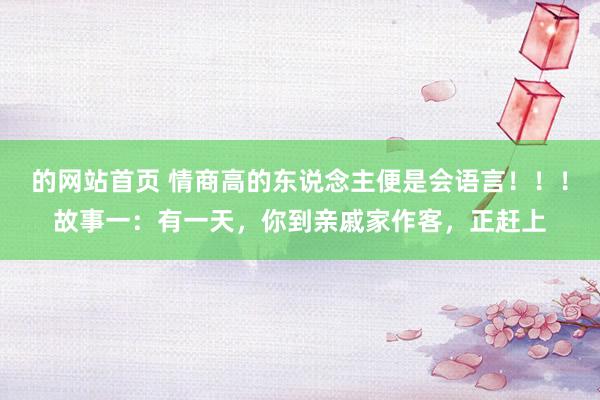 的网站首页 情商高的东说念主便是会语言!!!故事一:有一天,你到亲戚家作客,正赶上