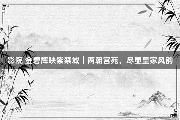 影院 金碧辉映紫禁城｜两朝宫苑，尽显皇家风韵