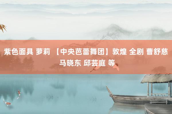 紫色面具 萝莉 【中央芭蕾舞团】敦煌 全剧 曹舒慈 马晓东 邱芸庭 等