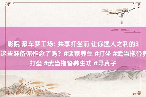 影院 豪车梦工场: 共享打坐前 让你渔人之利的3个不传之秘， 这些准备你作念了吗？#谈家养生 #打坐 #武当拖沓养生功 #寻真子