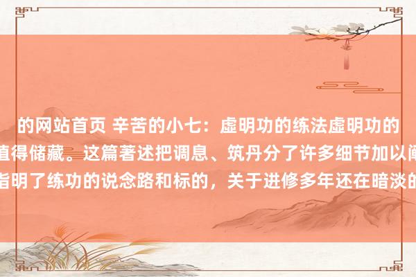 的网站首页 辛苦的小七：虛明功的练法虛明功的练法这个功法很竣工，值得储藏。这篇著述把调息、筑丹分了许多细节加以阐明，关于入门者指明了练功的说念路和标的，关于进修多年还在暗淡的说念友们，这篇著述不错帮您找到过往练...