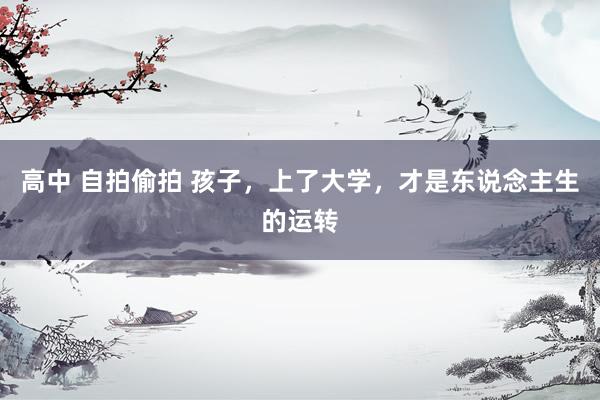 高中 自拍偷拍 孩子，上了大学，才是东说念主生的运转