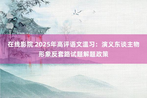 在线影院 2025年高评语文温习：演义东谈主物形象反套路试题解题政策