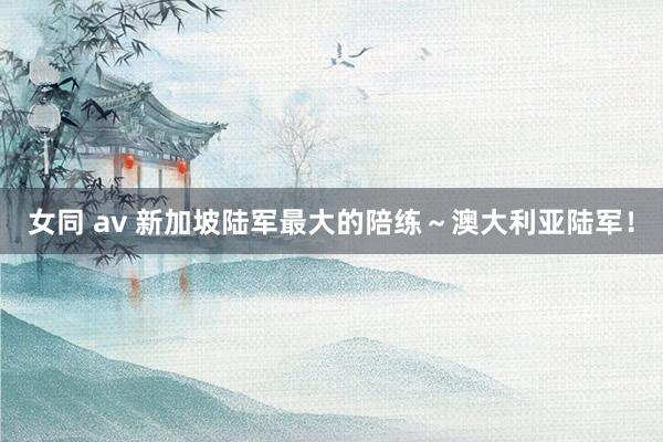女同 av 新加坡陆军最大的陪练～澳大利亚陆军！