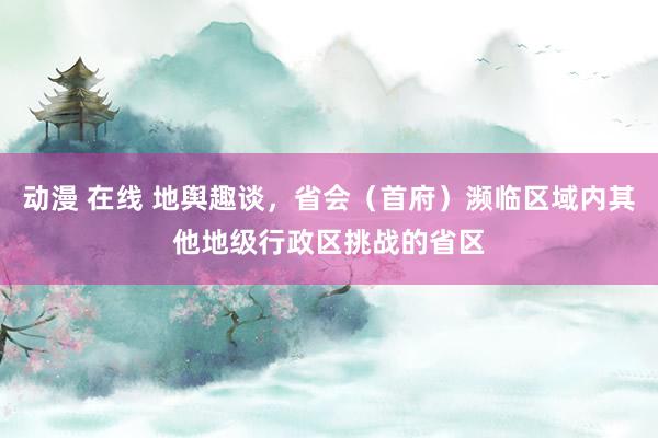 动漫 在线 地舆趣谈，省会（首府）濒临区域内其他地级行政区挑战的省区