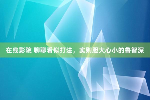在线影院 聊聊看似打法，实则胆大心小的鲁智深