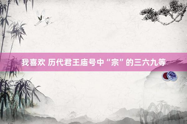 我喜欢 历代君王庙号中“宗”的三六九等