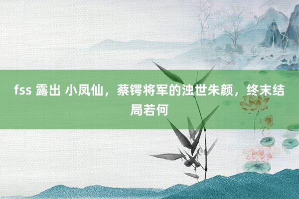 fss 露出 小凤仙，蔡锷将军的浊世朱颜，终末结局若何