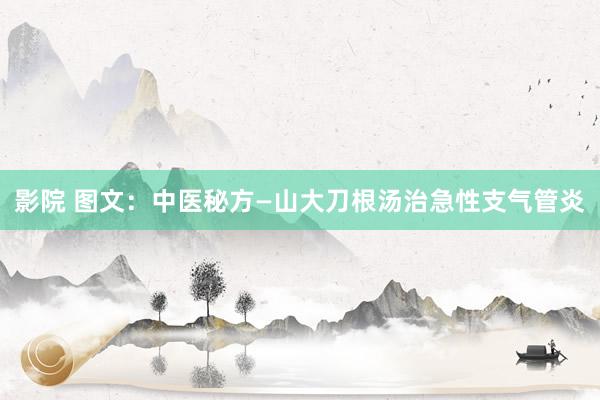 影院 图文：中医秘方—山大刀根汤治急性支气管炎