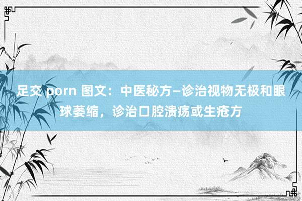 足交 porn 图文：中医秘方—诊治视物无极和眼球萎缩，诊治口腔溃疡或生疮方
