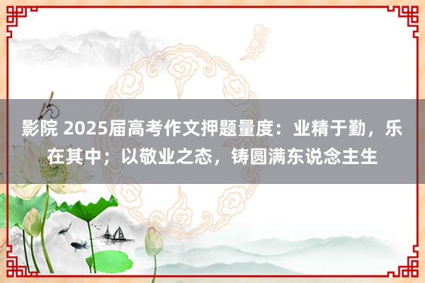 影院 2025届高考作文押题量度：业精于勤，乐在其中；以敬业之态，铸圆满东说念主生