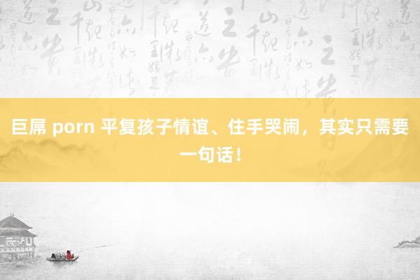 巨屌 porn 平复孩子情谊、住手哭闹，其实只需要一句话！