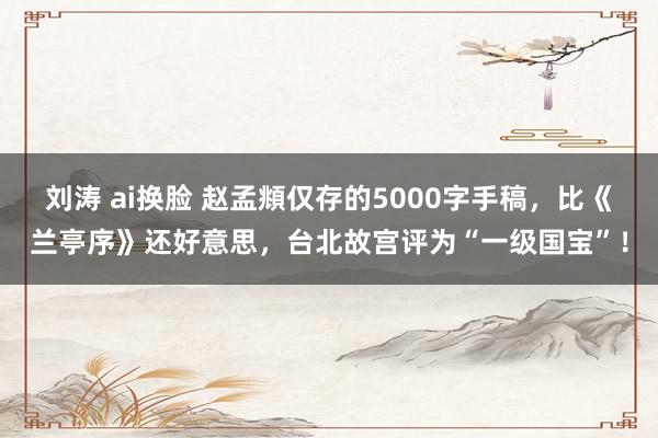 刘涛 ai换脸 赵孟頫仅存的5000字手稿，比《兰亭序》还好意思，台北故宫评为“一级国宝”！