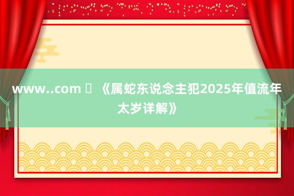 www..com ​《属蛇东说念主犯2025年值流年太岁详解》