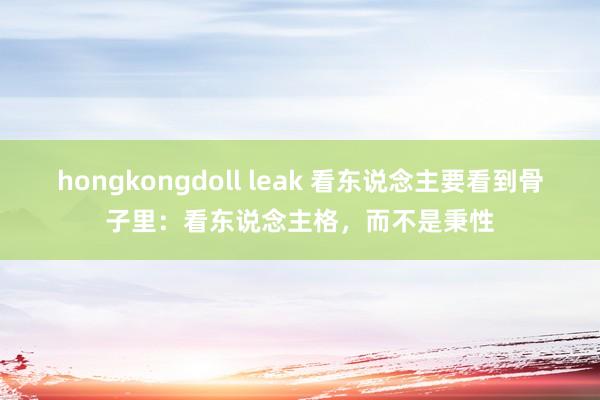 hongkongdoll leak 看东说念主要看到骨子里：看东说念主格，而不是秉性
