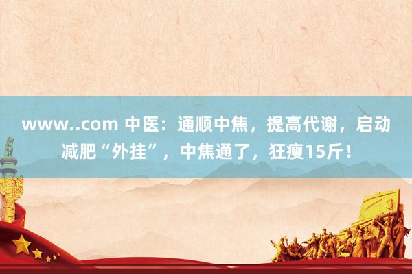 www..com 中医：通顺中焦，提高代谢，启动减肥“外挂”，中焦通了，狂瘦15斤！