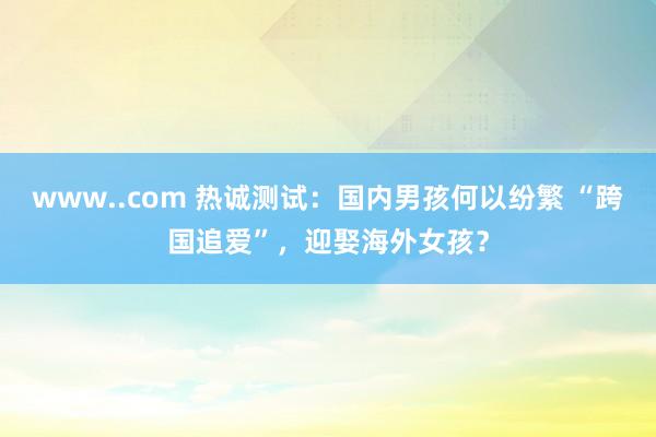 www..com 热诚测试：国内男孩何以纷繁 “跨国追爱”，迎娶海外女孩？