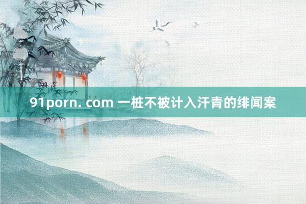 91porn. com 一桩不被计入汗青的绯闻案